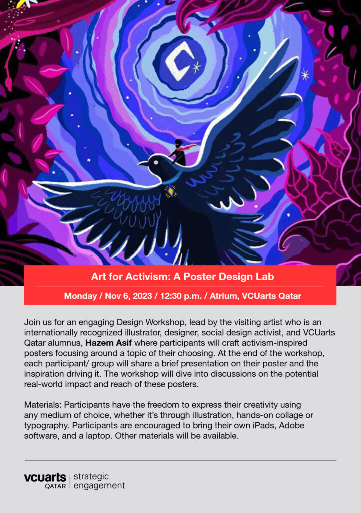 A rendering of a bird flying between circular clouds and above trees . it includes the words : Join us for an engaging Design Workshop, lead by the visiting artist who is an internationally recognized illustrator, designer, social design activist, and VCUarts Qatar alumnus, Haze Asif where participants will craft activism-inspired posters focusing around a topic of their choosing. At the end of the workshop, each participant/ group will share a brief presentation on their poster and the inspiration driving it. The workshop will dive into discussions on the potential real-world impact and reach of these posters. Materials: Participants have the freedom to express their creativity using any medium of choice, whether it's through illustration, hands-on collage or typography. Participants are encouraged to bring their own iPads, Adobe software, and a laptop. Other materials will be available . Monday November 6 12 30 p m Atrium