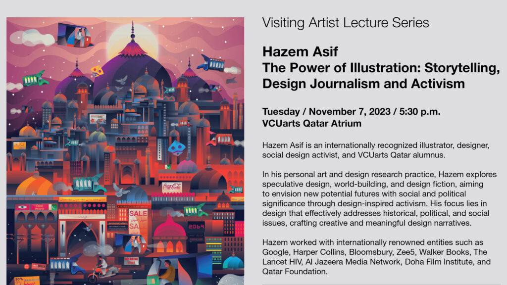 Visiting Artist Lecture Series
Hazem Asif
The Power of Illustration: Storytelling,
Design Journalism and Activism
Tuesday November 7 at 5 30 p m
V C U arts Qatar Atrium
Hazem Asif is an internationally recognized illustrator , designer ,
social design activist and V C U arts Qatar alumnus.
In his personal art and design research practice Hazem explores
speculative design , world building and design fiction aiming
to envision new potential futures with social and political
significance through design inspired activism . His focus lies in
design that effectively addresses historical , political and social
issues, crafting creative and meaningful design narratives .
Hazem worked with internationally renowned entities such as
Google , Harper Collins , Bloomsbury , Zee 5 , Walker Books , The
Lancet H I V , Al Jazeera Media Network , Doha Film Institute and
Qatar Foundation . 