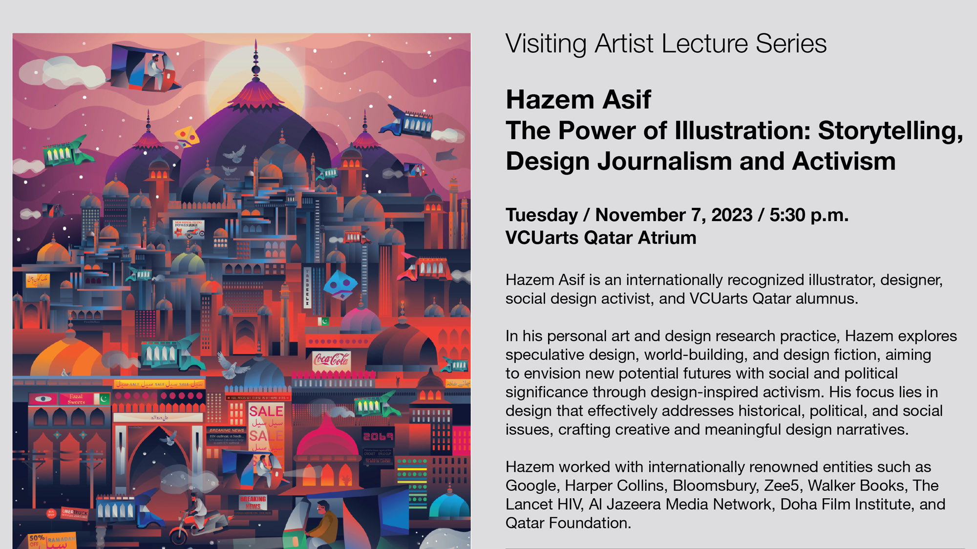 Visiting Artist Lecture Series Hazem Asif The Power of Illustration: Storytelling, Design Journalism and Activism Tuesday November 7 at 5 30 p m V C U arts Qatar Atrium Hazem Asif is an internationally recognized illustrator , designer , social design activist and V C U arts Qatar alumnus. In his personal art and design research practice Hazem explores speculative design , world building and design fiction aiming to envision new potential futures with social and political significance through design inspired activism . His focus lies in design that effectively addresses historical , political and social issues, crafting creative and meaningful design narratives . Hazem worked with internationally renowned entities such as Google , Harper Collins , Bloomsbury , Zee 5 , Walker Books , The Lancet H I V , Al Jazeera Media Network , Doha Film Institute and Qatar Foundation .